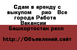 Сдам в аренду с выкупом kia рио - Все города Работа » Вакансии   . Башкортостан респ.